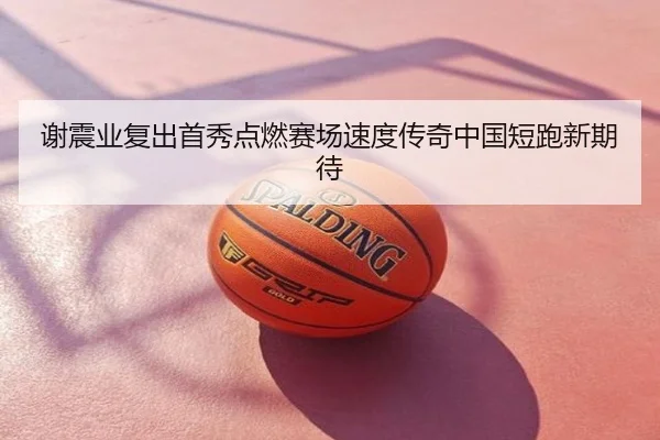 谢震业复出首秀点燃赛场速度传奇中国短跑新期待