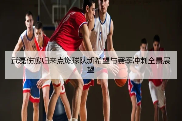 武磊伤愈归来点燃球队新希望与赛季冲刺全景展望