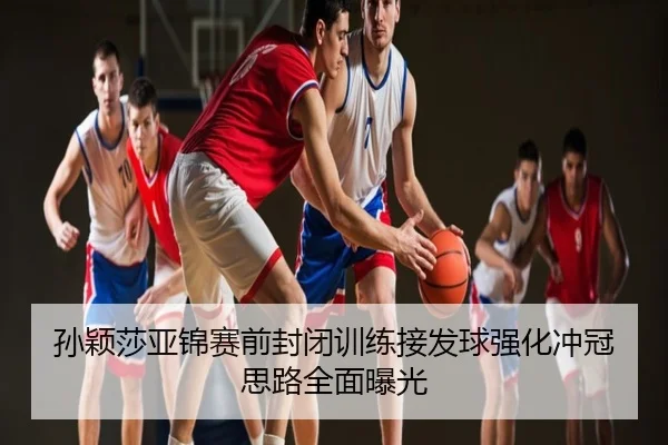孙颖莎亚锦赛前封闭训练接发球强化冲冠思路全面曝光