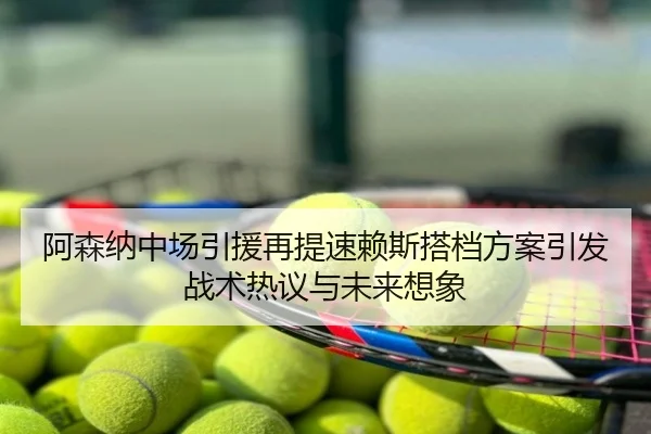 阿森纳中场引援再提速赖斯搭档方案引发战术热议与未来想象