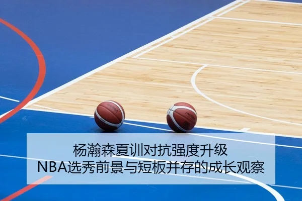 杨瀚森夏训对抗强度升级 NBA选秀前景与短板并存的成长观察